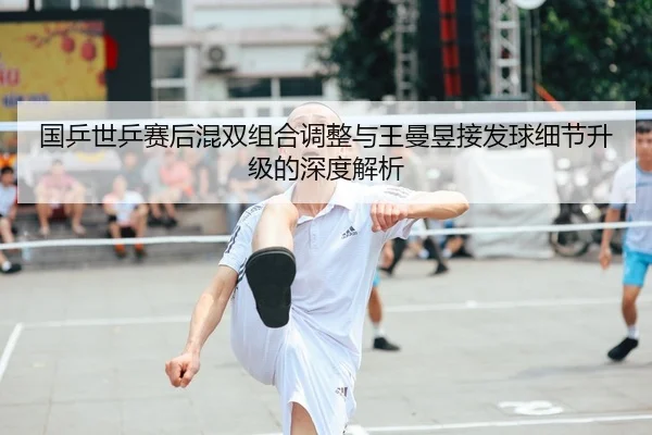 国乒世乒赛后混双组合调整与王曼昱接发球细节升级的深度解析